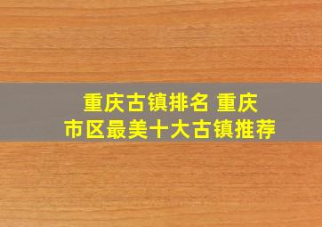 重庆古镇排名 重庆市区最美十大古镇推荐